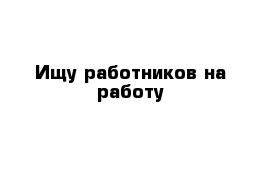 Ищу работников на работу